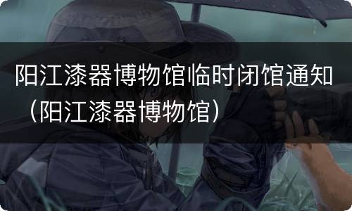 阳江漆器博物馆临时闭馆通知（阳江漆器博物馆）