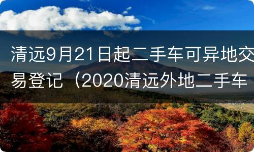 清远9月21日起二手车可异地交易登记（2020清远外地二手车迁入标准）