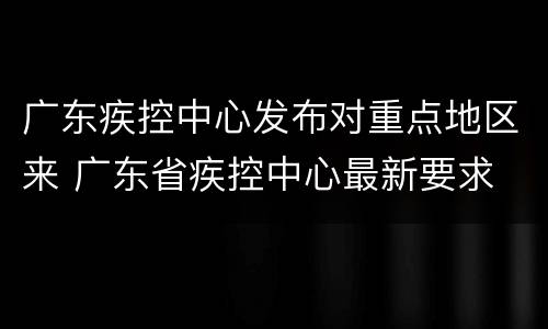广东疾控中心发布对重点地区来 广东省疾控中心最新要求