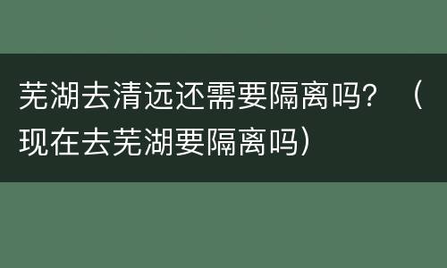 芜湖去清远还需要隔离吗？（现在去芜湖要隔离吗）