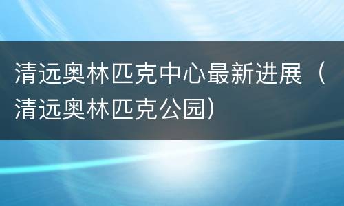 清远奥林匹克中心最新进展（清远奥林匹克公园）