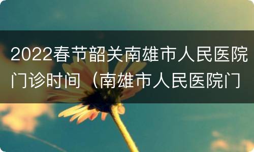 2022春节韶关南雄市人民医院门诊时间（南雄市人民医院门诊电话）