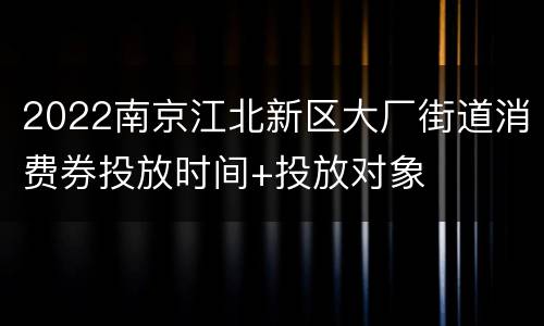 2022南京江北新区大厂街道消费券投放时间+投放对象