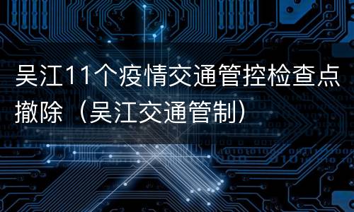 吴江11个疫情交通管控检查点撤除（吴江交通管制）