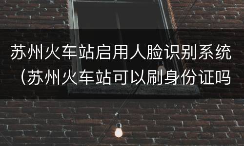 苏州火车站启用人脸识别系统（苏州火车站可以刷身份证吗）