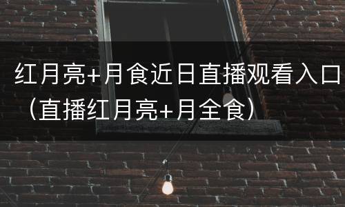 红月亮+月食近日直播观看入口（直播红月亮+月全食）