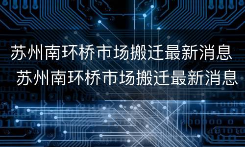 苏州南环桥市场搬迁最新消息 苏州南环桥市场搬迁最新消息查询