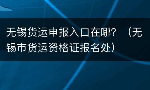 无锡货运申报入口在哪？（无锡市货运资格证报名处）
