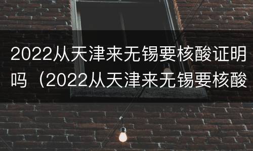 2022从天津来无锡要核酸证明吗（2022从天津来无锡要核酸证明吗最新）
