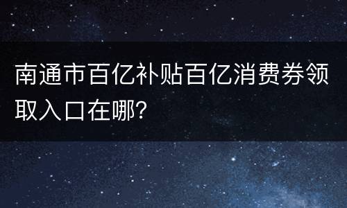 南通市百亿补贴百亿消费券领取入口在哪？