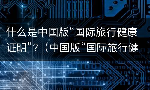 什么是中国版“国际旅行健康证明”?（中国版“国际旅行健康证明”微信小程序）