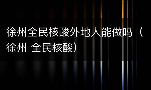 徐州全民核酸外地人能做吗（徐州 全民核酸）