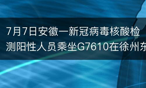 7月7日安徽一新冠病毒核酸检测阳性人员乘坐G7610在徐州东站下车
