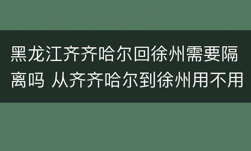 黑龙江齐齐哈尔回徐州需要隔离吗 从齐齐哈尔到徐州用不用隔离