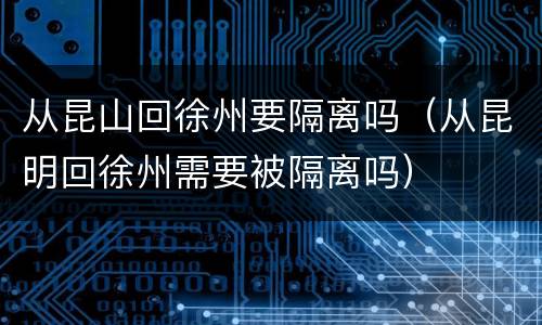从昆山回徐州要隔离吗（从昆明回徐州需要被隔离吗）