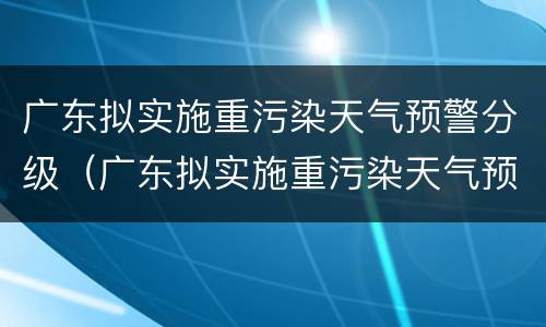广东拟实施重污染天气预警分级（广东拟实施重污染天气预警分级管理办法）