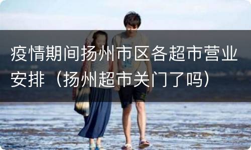 疫情期间扬州市区各超市营业安排（扬州超市关门了吗）