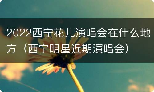 2022西宁花儿演唱会在什么地方（西宁明星近期演唱会）