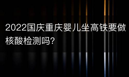 2022国庆重庆婴儿坐高铁要做核酸检测吗？