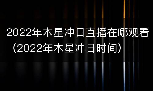 2022年木星冲日直播在哪观看（2022年木星冲日时间）