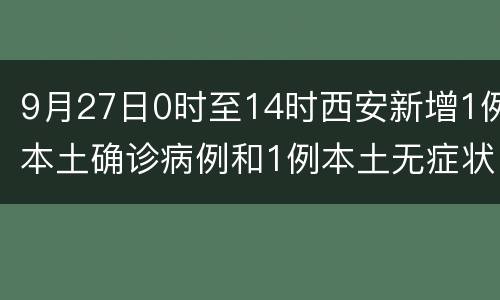 9月27日0时至14时西安新增1例本土确诊病例和1例本土无症状