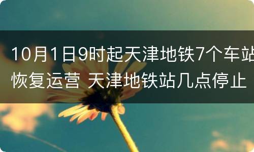 10月1日9时起天津地铁7个车站恢复运营 天津地铁站几点停止运行