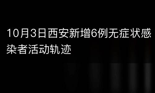 10月3日西安新增6例无症状感染者活动轨迹