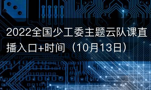 2022全国少工委主题云队课直播入口+时间（10月13日）
