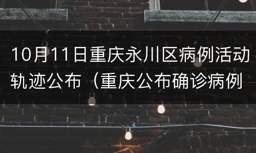 10月11日重庆永川区病例活动轨迹公布（重庆公布确诊病例行动轨迹）