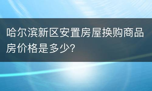 哈尔滨新区安置房屋换购商品房价格是多少？