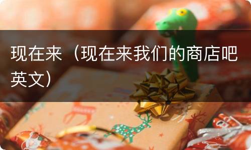 现在来（现在来我们的商店吧英文）