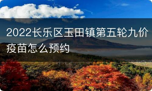 2022长乐区玉田镇第五轮九价疫苗怎么预约