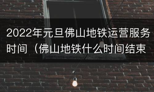 2022年元旦佛山地铁运营服务时间（佛山地铁什么时间结束）