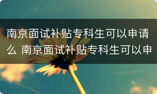 南京面试补贴专科生可以申请么 南京面试补贴专科生可以申请么吗
