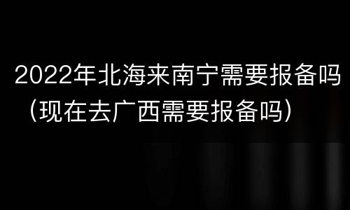 2022年北海来南宁需要报备吗（现在去广西需要报备吗）