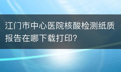 江门市中心医院核酸检测纸质报告在哪下载打印?