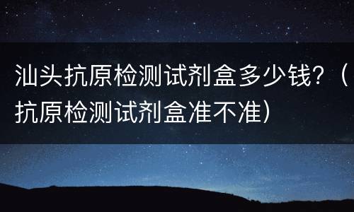 汕头抗原检测试剂盒多少钱?（抗原检测试剂盒准不准）