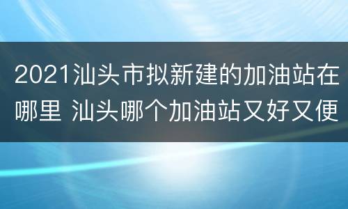 2021汕头市拟新建的加油站在哪里 汕头哪个加油站又好又便宜