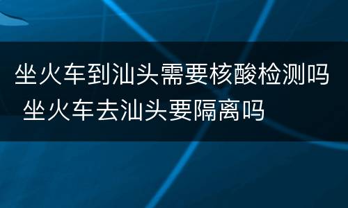 坐火车到汕头需要核酸检测吗 坐火车去汕头要隔离吗