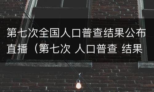 第七次全国人口普查结果公布直播（第七次 人口普查 结果）