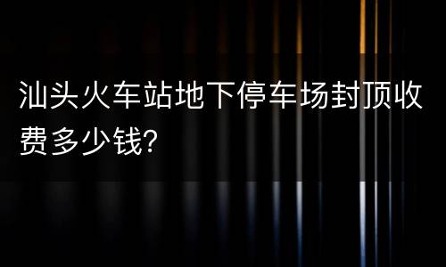 汕头火车站地下停车场封顶收费多少钱？