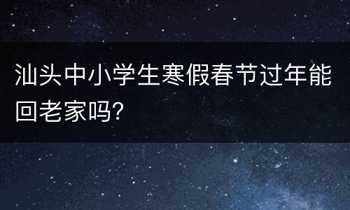 汕头中小学生寒假春节过年能回老家吗？