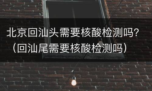 北京回汕头需要核酸检测吗？（回汕尾需要核酸检测吗）