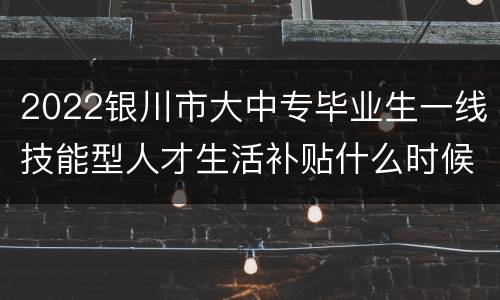 2022银川市大中专毕业生一线技能型人才生活补贴什么时候发放？