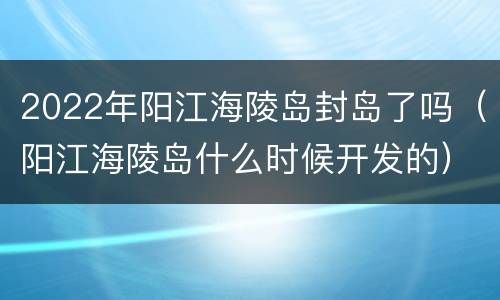 2022年阳江海陵岛封岛了吗（阳江海陵岛什么时候开发的）