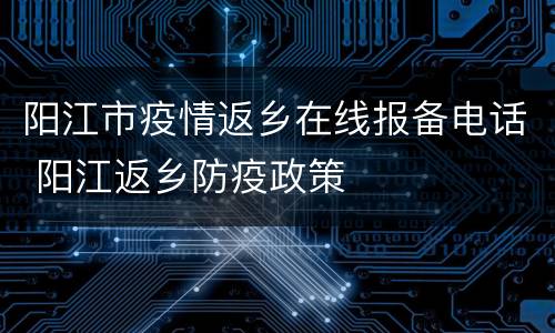 阳江市疫情返乡在线报备电话 阳江返乡防疫政策