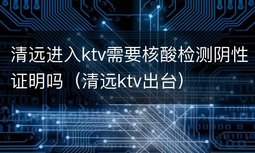清远进入ktv需要核酸检测阴性证明吗（清远ktv出台）