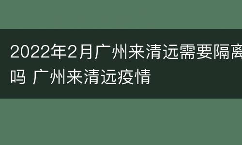 2022年2月广州来清远需要隔离吗 广州来清远疫情