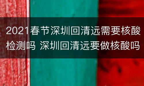 2021春节深圳回清远需要核酸检测吗 深圳回清远要做核酸吗?