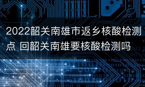 2022韶关南雄市返乡核酸检测点 回韶关南雄要核酸检测吗